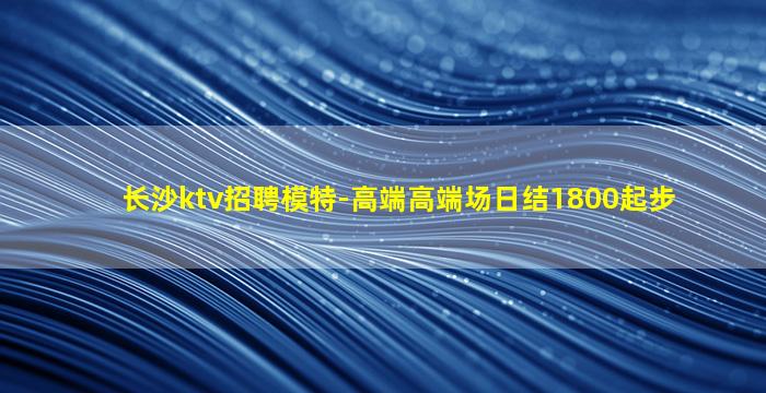长沙ktv招聘模特-高端高端场日结1800起步